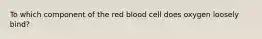 To which component of the red blood cell does oxygen loosely bind?