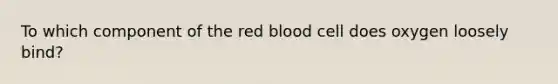 To which component of the red blood cell does oxygen loosely bind?