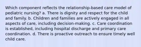 Which component reflects the relationship-based care model of pediatric nursing? a. There is dignity and respect for the child and family. b. Children and families are actively engaged in all aspects of care, including decision-making. c. Care coordination is established, including hospital discharge and primary care coordination. d. There is proactive outreach to ensure timely well child care.