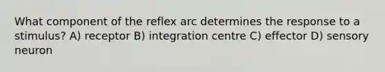 What component of the reflex arc determines the response to a stimulus? A) receptor B) integration centre C) effector D) sensory neuron