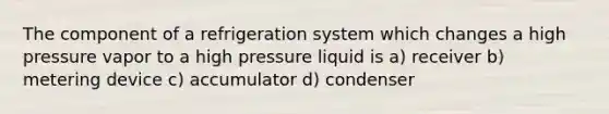 The component of a refrigeration system which changes a high pressure vapor to a high pressure liquid is a) receiver b) metering device c) accumulator d) condenser