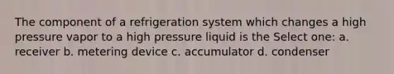 The component of a refrigeration system which changes a high pressure vapor to a high pressure liquid is the Select one: a. receiver b. metering device c. accumulator d. condenser