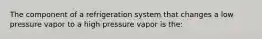 The component of a refrigeration system that changes a low pressure vapor to a high pressure vapor is the: