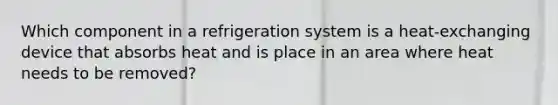 Which component in a refrigeration system is a heat-exchanging device that absorbs heat and is place in an area where heat needs to be removed?