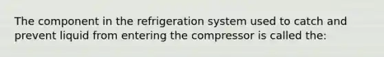 The component in the refrigeration system used to catch and prevent liquid from entering the compressor is called the: