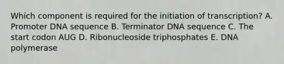 Which component is required for the initiation of transcription? A. Promoter DNA sequence B. Terminator DNA sequence C. The start codon AUG D. Ribonucleoside triphosphates E. DNA polymerase