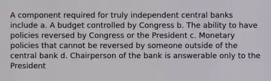 A component required for truly independent central banks include a. A budget controlled by Congress b. The ability to have policies reversed by Congress or the President c. Monetary policies that cannot be reversed by someone outside of the central bank d. Chairperson of the bank is answerable only to the President