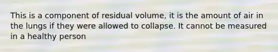 This is a component of residual volume, it is the amount of air in the lungs if they were allowed to collapse. It cannot be measured in a healthy person