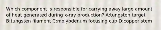 Which component is responsible for carrying away large amount of heat generated during x-ray production? A:tungsten target B:tungsten filament C:molybdenum focusing cup D:copper stem