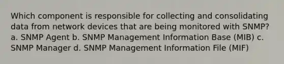 Which component is responsible for collecting and consolidating data from network devices that are being monitored with SNMP? a. SNMP Agent b. SNMP Management Information Base (MIB) c. SNMP Manager d. SNMP Management Information File (MIF)