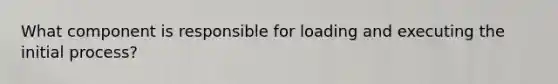 What component is responsible for loading and executing the initial process?