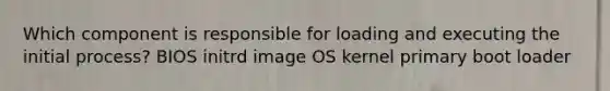 Which component is responsible for loading and executing the initial process? BIOS initrd image OS kernel primary boot loader