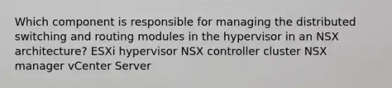 Which component is responsible for managing the distributed switching and routing modules in the hypervisor in an NSX architecture? ESXi hypervisor NSX controller cluster NSX manager vCenter Server