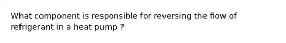 What component is responsible for reversing the flow of refrigerant in a heat pump ?