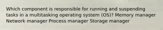 Which component is responsible for running and suspending tasks in a multitasking operating system (OS)? Memory manager Network manager Process manager Storage manager