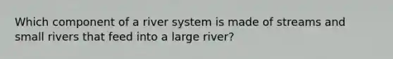 Which component of a river system is made of streams and small rivers that feed into a large river?