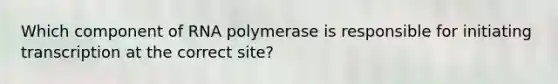 Which component of RNA polymerase is responsible for initiating transcription at the correct site?