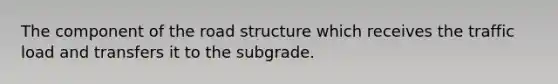 The component of the road structure which receives the traffic load and transfers it to the subgrade.