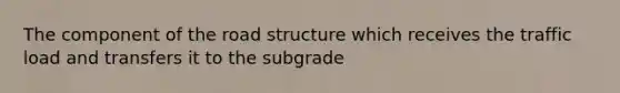 The component of the road structure which receives the traffic load and transfers it to the subgrade