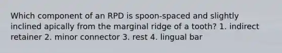 Which component of an RPD is spoon-spaced and slightly inclined apically from the marginal ridge of a tooth? 1. indirect retainer 2. minor connector 3. rest 4. lingual bar