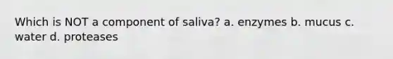 Which is NOT a component of saliva? a. enzymes b. mucus c. water d. proteases