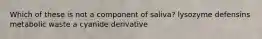 Which of these is not a component of saliva? lysozyme defensins metabolic waste a cyanide derivative