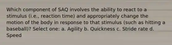 Which component of SAQ involves the ability to react to a stimulus (i.e., reaction time) and appropriately change the motion of the body in response to that stimulus (such as hitting a baseball)? Select one: a. Agility b. Quickness c. Stride rate d. Speed