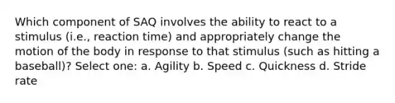 Which component of SAQ involves the ability to react to a stimulus (i.e., reaction time) and appropriately change the motion of the body in response to that stimulus (such as hitting a baseball)? Select one: a. Agility b. Speed c. Quickness d. Stride rate