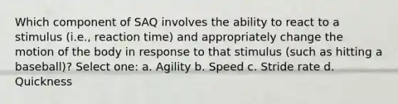 Which component of SAQ involves the ability to react to a stimulus (i.e., reaction time) and appropriately change the motion of the body in response to that stimulus (such as hitting a baseball)? Select one: a. Agility b. Speed c. Stride rate d. Quickness