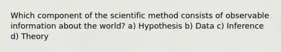 Which component of <a href='https://www.questionai.com/knowledge/koXrTCHtT5-the-scientific-method' class='anchor-knowledge'>the scientific method</a> consists of observable information about the world? a) Hypothesis b) Data c) Inference d) Theory