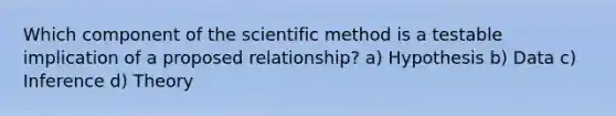 Which component of the scientific method is a testable implication of a proposed relationship? a) Hypothesis b) Data c) Inference d) Theory