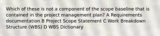 Which of these is not a component of the scope baseline that is contained in the project management plan? A Requirements documentation B Project Scope Statement C Work Breakdown Structure (WBS) D WBS Dictionary