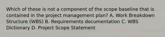 Which of these is not a component of the scope baseline that is contained in the project management plan? A. Work Breakdown Structure (WBS) B. Requirements documentation C. WBS Dictionary D. Project Scope Statement