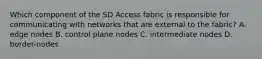 Which component of the SD Access fabric is responsible for communicating with networks that are external to the fabric? A. edge nodes B. control plane nodes C. intermediate nodes D. border-nodes