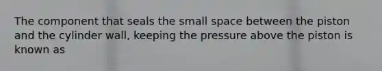 The component that seals the small space between the piston and the cylinder wall, keeping the pressure above the piston is known as