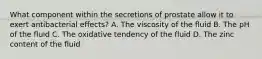 What component within the secretions of prostate allow it to exert antibacterial effects? A. The viscosity of the fluid B. The pH of the fluid C. The oxidative tendency of the fluid D. The zinc content of the fluid