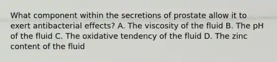 What component within the secretions of prostate allow it to exert antibacterial effects? A. The viscosity of the fluid B. The pH of the fluid C. The oxidative tendency of the fluid D. The zinc content of the fluid