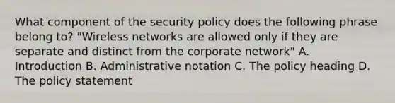 What component of the security policy does the following phrase belong to? "Wireless networks are allowed only if they are separate and distinct from the corporate network" A. Introduction B. Administrative notation C. The policy heading D. The policy statement