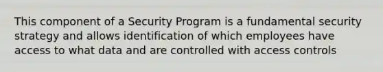 This component of a Security Program is a fundamental security strategy and allows identification of which employees have access to what data and are controlled with access controls