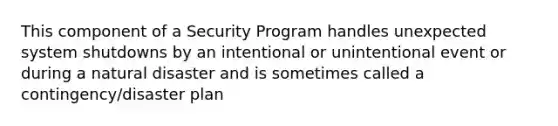 This component of a Security Program handles unexpected system shutdowns by an intentional or unintentional event or during a natural disaster and is sometimes called a contingency/disaster plan