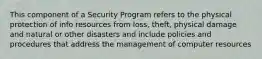 This component of a Security Program refers to the physical protection of info resources from loss, theft, physical damage and natural or other disasters and include policies and procedures that address the management of computer resources