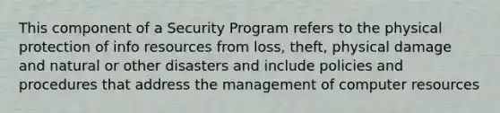 This component of a Security Program refers to the physical protection of info resources from loss, theft, physical damage and natural or other disasters and include policies and procedures that address the management of computer resources