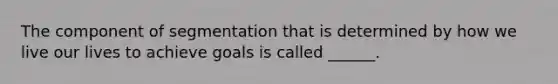 The component of segmentation that is determined by how we live our lives to achieve goals is called ______.