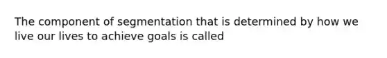 The component of segmentation that is determined by how we live our lives to achieve goals is called