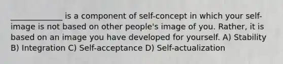 _____________ is a component of self-concept in which your self-image is not based on other people's image of you. Rather, it is based on an image you have developed for yourself. A) Stability B) Integration C) Self-acceptance D) Self-actualization