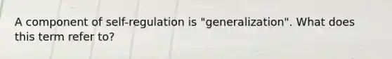 A component of self-regulation is "generalization". What does this term refer to?