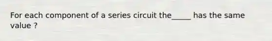 For each component of a series circuit the_____ has the same value ?