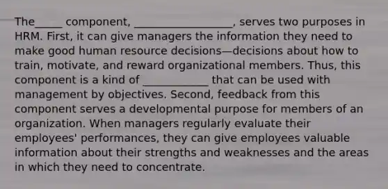 The_____ component, __________________, serves two purposes in HRM. First, it can give managers the information they need to make good human resource decisions—decisions about how to train, motivate, and reward organizational members. Thus, this component is a kind of ____________ that can be used with management by objectives. Second, feedback from this component serves a developmental purpose for members of an organization. When managers regularly evaluate their employees' performances, they can give employees valuable information about their strengths and weaknesses and the areas in which they need to concentrate.