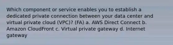 Which component or service enables you to establish a dedicated private connection between your data center and virtual private cloud (VPC)? (FA) a. AWS Direct Connect b. Amazon CloudFront c. Virtual private gateway d. Internet gateway