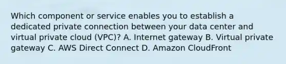 Which component or service enables you to establish a dedicated private connection between your data center and virtual private cloud (VPC)? A. Internet gateway B. Virtual private gateway C. AWS Direct Connect D. Amazon CloudFront